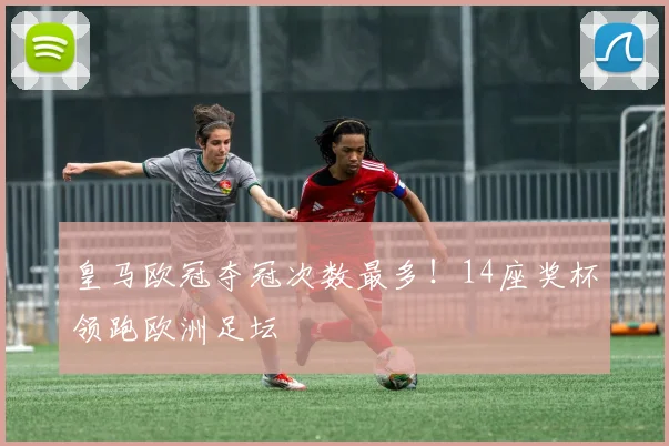 皇马欧冠夺冠次数最多！14座奖杯领跑欧洲足坛