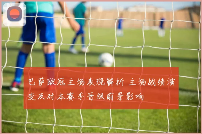 巴萨欧冠主场表现解析 主场战绩演变及对本赛季晋级前景影响