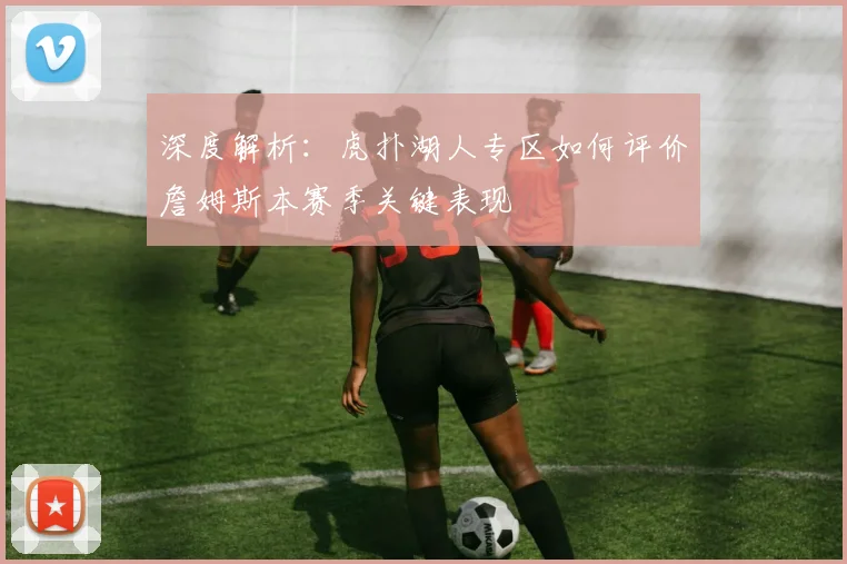 深度解析：虎扑湖人专区如何评价詹姆斯本赛季关键表现