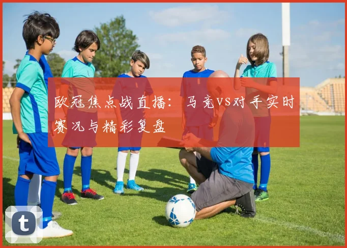 欧冠焦点战直播：马竞vs对手实时赛况与精彩复盘