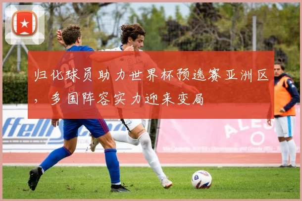 归化球员助力世界杯预选赛亚洲区，多国阵容实力迎来变局