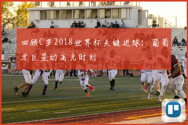 回顾C罗2018世界杯关键进球：葡萄牙巨星的高光时刻