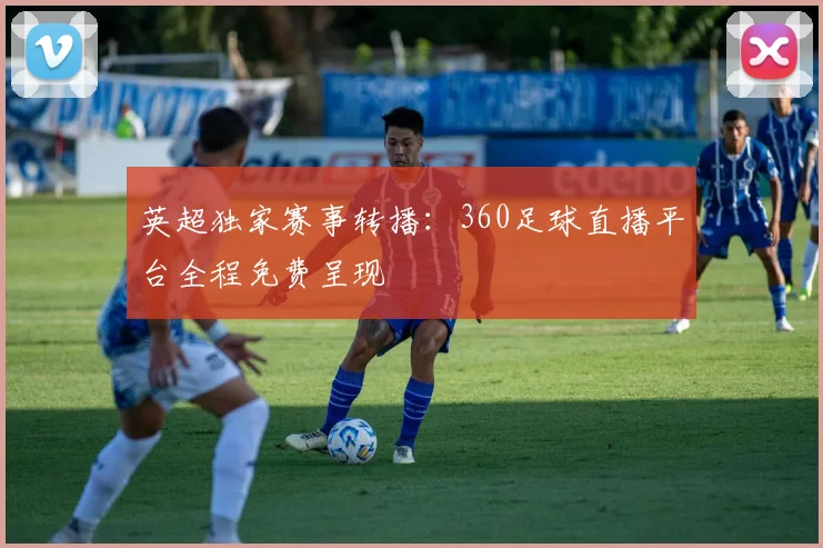 英超独家赛事转播：360足球直播平台全程免费呈现
