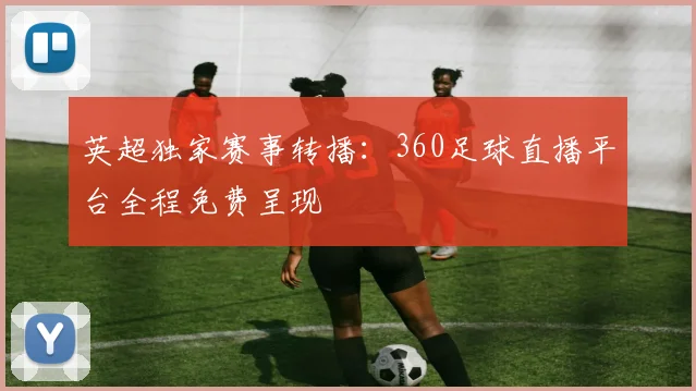 英超独家赛事转播：360足球直播平台全程免费呈现