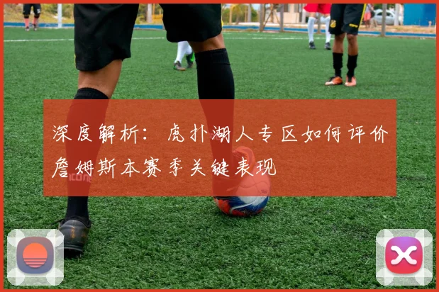 深度解析:虎扑湖人专区如何评价詹姆斯本赛季关键表现