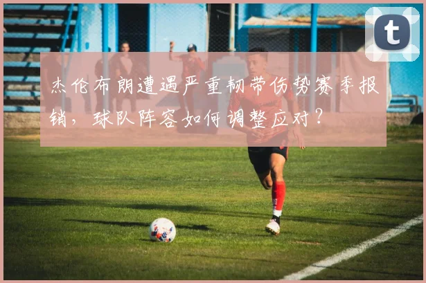 杰伦布朗遭遇严重韧带伤势赛季报销，球队阵容如何调整应对？