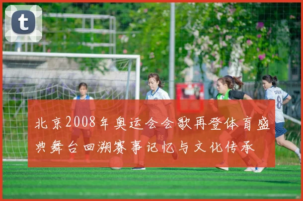 北京2008年奥运会会歌再登体育盛典舞台回溯赛事记忆与文化传承